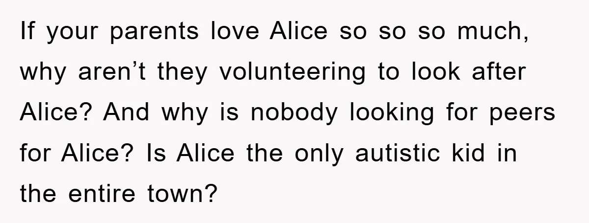 If your parents love Alice so so so much, why aren’t they volunteering to look after Alice? And why is nobody looking for peers for Alice? Is Alice the only...