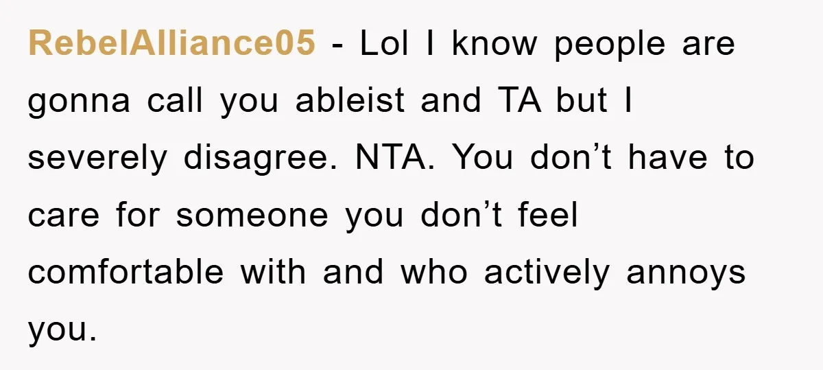 RebelAlliance05 - Lol I know people are gonna call you ableist and TA but I severely disagree. NTA. You don’t have to care for someone you don’t feel comfortable with...