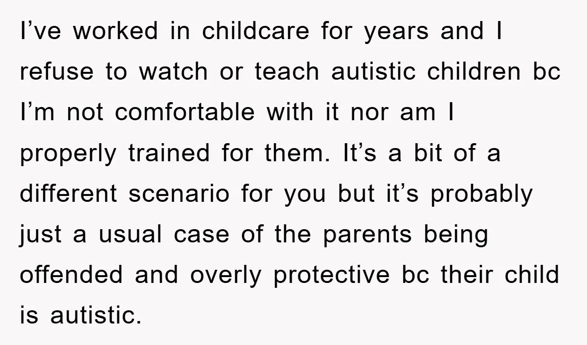 I’ve worked in childcare for years and I refuse to watch or teach autistic children bc I’m not comfortable with it nor am I properly trained for them. It’s a...