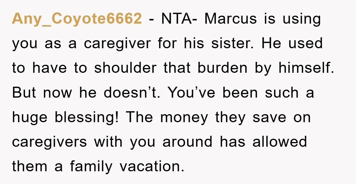 Any_Coyote6662 - NTA- Marcus is using you as a caregiver for his sister. He used to have to shoulder that burden by himself. But now he doesn’t. You’ve been such...