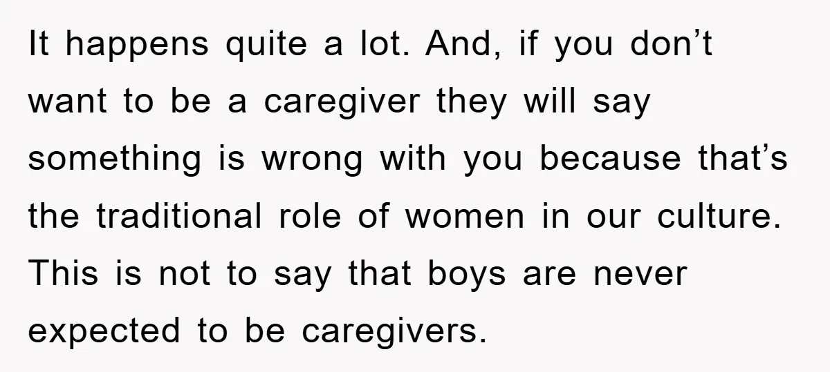 It happens quite a lot. And, if you don’t want to be a caregiver they will say something is wrong with you because that’s the traditional role of women in...
