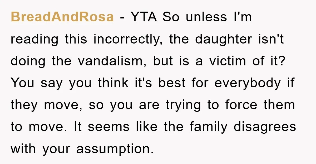 BreadAndRosa − YTA So unless I'm reading this incorrectly, the daughter isn't doing the vandalism, but is a victim of it? You say you think it's best for everybody if...
