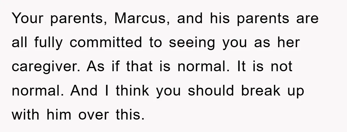 Your parents, Marcus, and his parents are all fully committed to seeing you as her caregiver. As if that is normal. It is not normal. And I think you should...