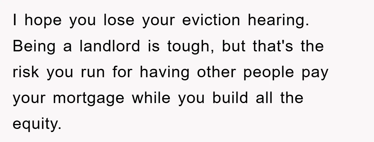 I hope you lose your eviction hearing. Being a landlord is tough, but that's the risk you run for having other people pay your mortgage while you build all the...