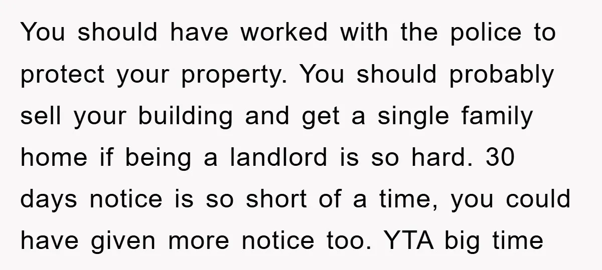 You should have worked with the police to protect your property. You should probably sell your building and get a single family home if being a landlord is so hard....