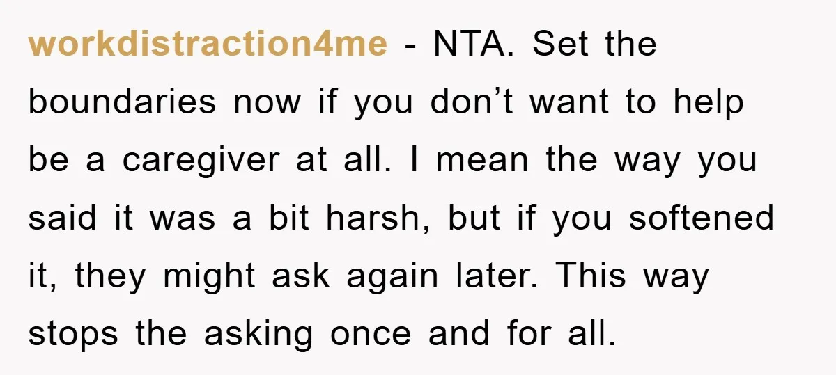 workdistraction4me - NTA. Set the boundaries now if you don’t want to help be a caregiver at all. I mean the way you said it was a bit harsh, but...