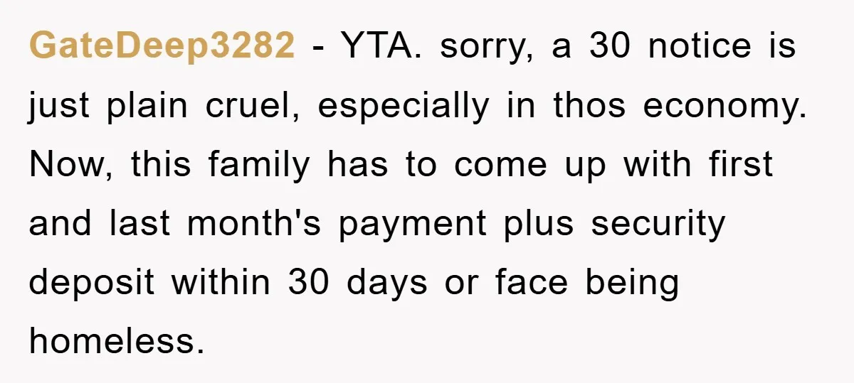 GateDeep3282 − YTA. sorry, a 30 notice is just plain cruel, especially in thos economy. Now, this family has to come up with first and last month's payment plus security...