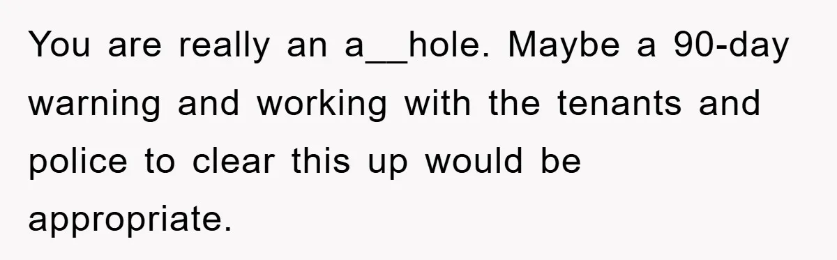 You are really an a__hole. Maybe a 90-day warning and working with the tenants and police to clear this up would be appropriate.