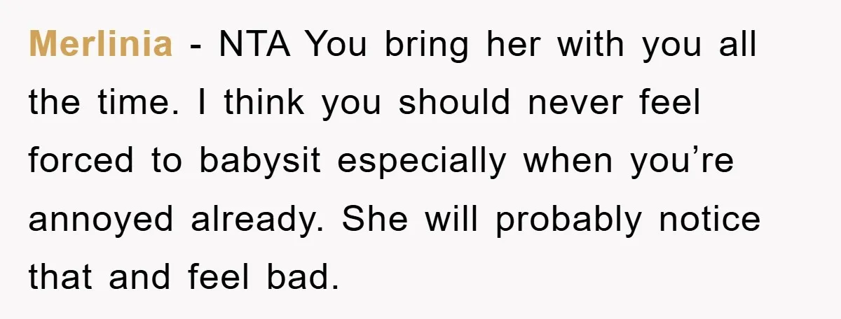 Merlinia - NTA You bring her with you all the time. I think you should never feel forced to babysit especially when you’re annoyed already. She will probably notice that...