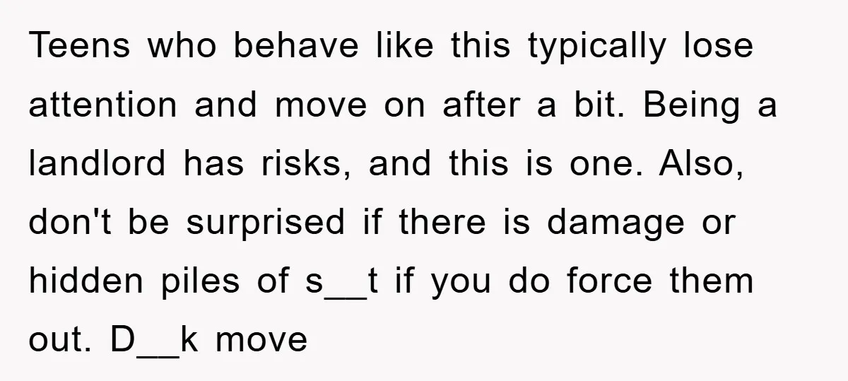 Teens who behave like this typically lose attention and move on after a bit. Being a landlord has risks, and this is one. Also, don't be surprised if there is...