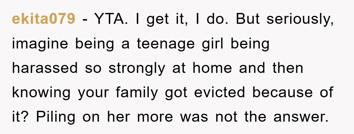 ekita079 − YTA. I get it, I do. But seriously, imagine being a teenage girl being harassed so strongly at home and then knowing your family got evicted because of...