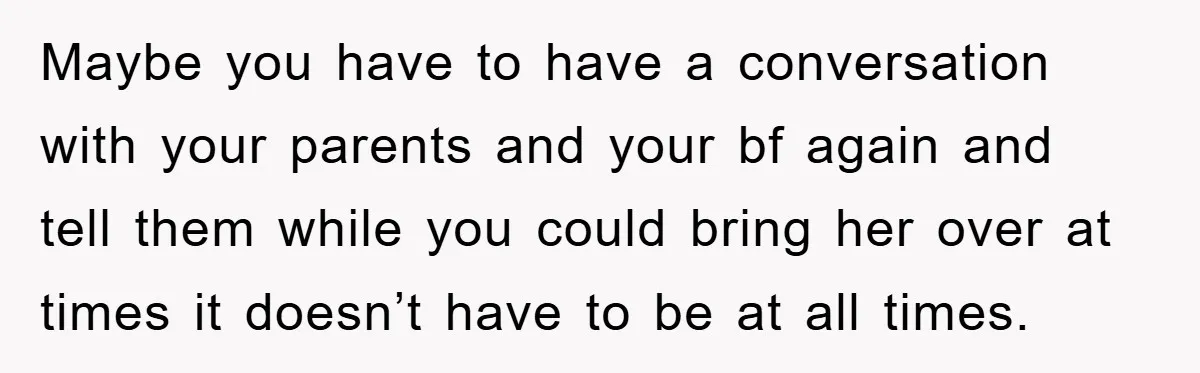 Maybe you have to have a conversation with your parents and your bf again and tell them while you could bring her over at times it doesn’t have to be...