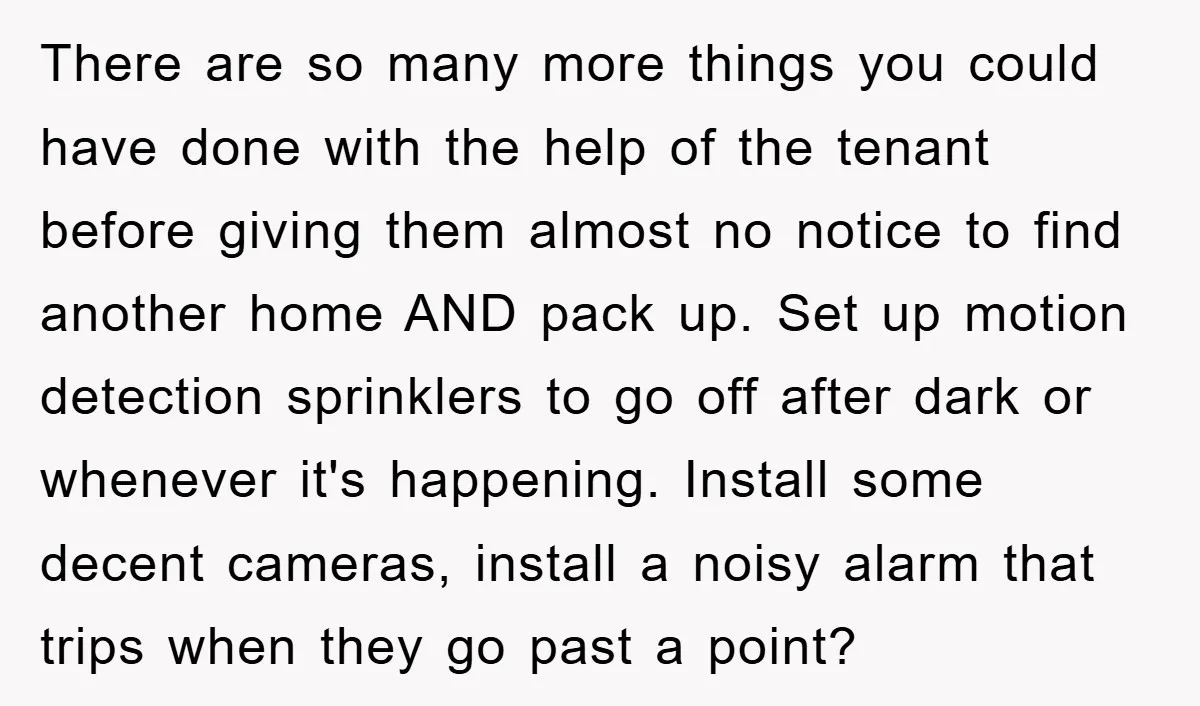 There are so many more things you could have done with the help of the tenant before giving them almost no notice to find another home AND pack up. Set...