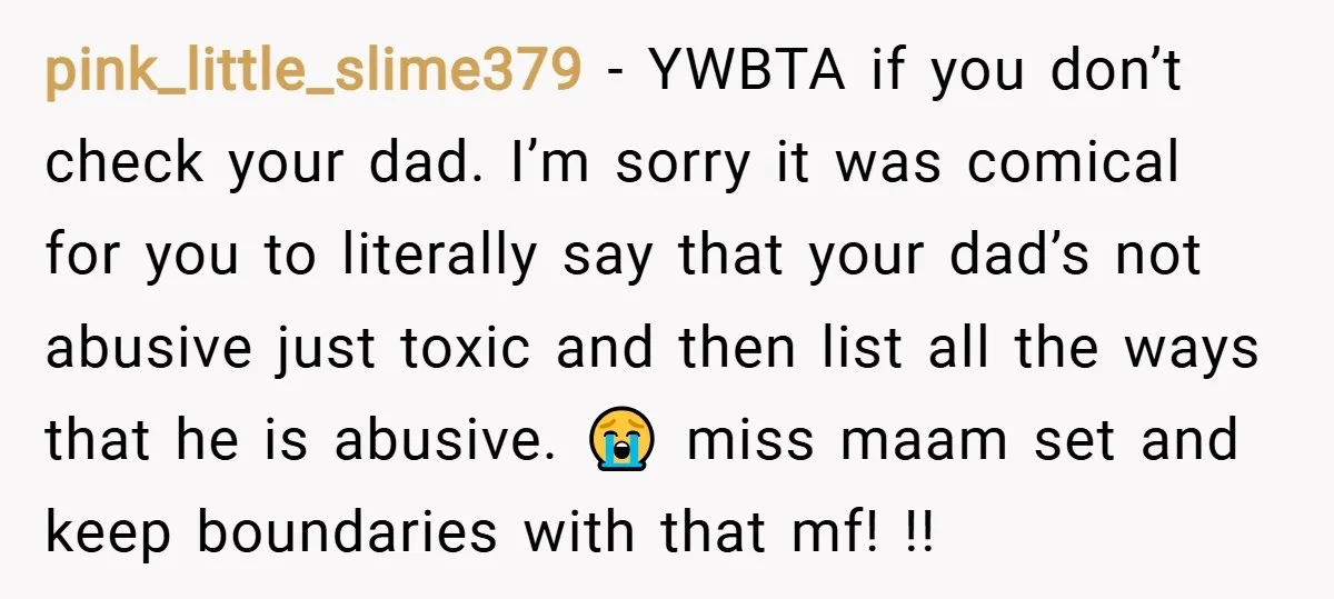 pink_little_slime379 − YWBTA if you don’t check your dad. I’m sorry it was comical for you to literally say that your dad’s not abusive just toxic and then list all...