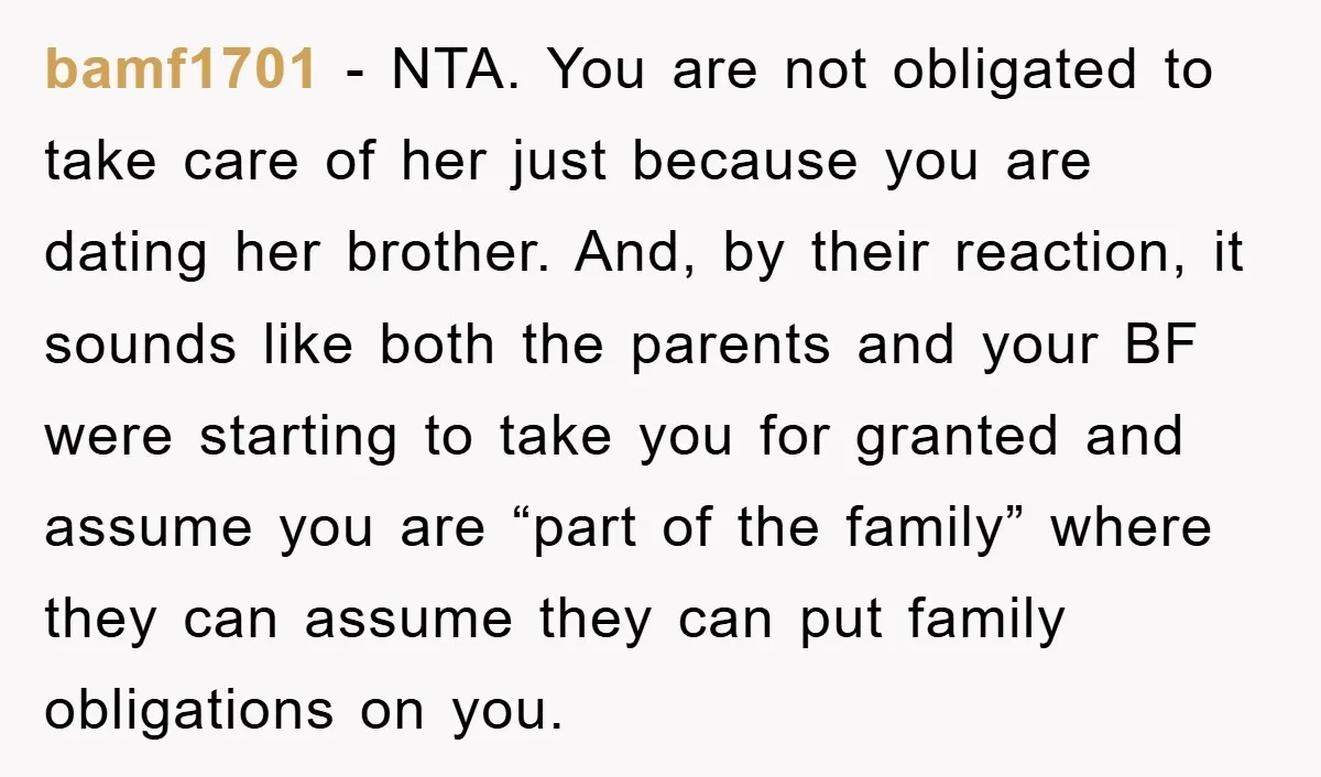 bamf1701 - NTA. You are not obligated to take care of her just because you are dating her brother. And, by their reaction, it sounds like both the parents and...
