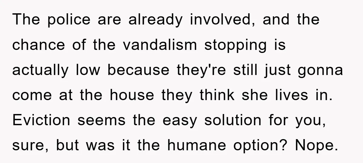 The police are already involved, and the chance of the vandalism stopping is actually low because they're still just gonna come at the house they think she lives in. Eviction...