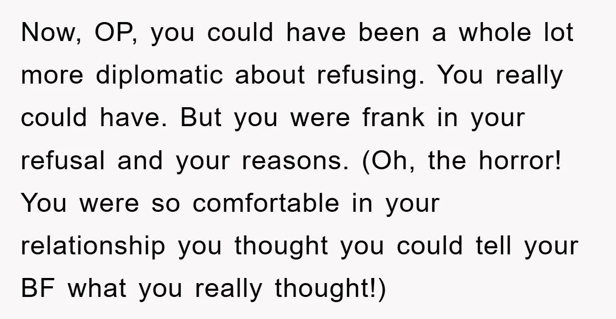 Now, OP, you could have been a whole lot more diplomatic about refusing. You really could have. But you were frank in your refusal and your reasons. (Oh, the horror!...