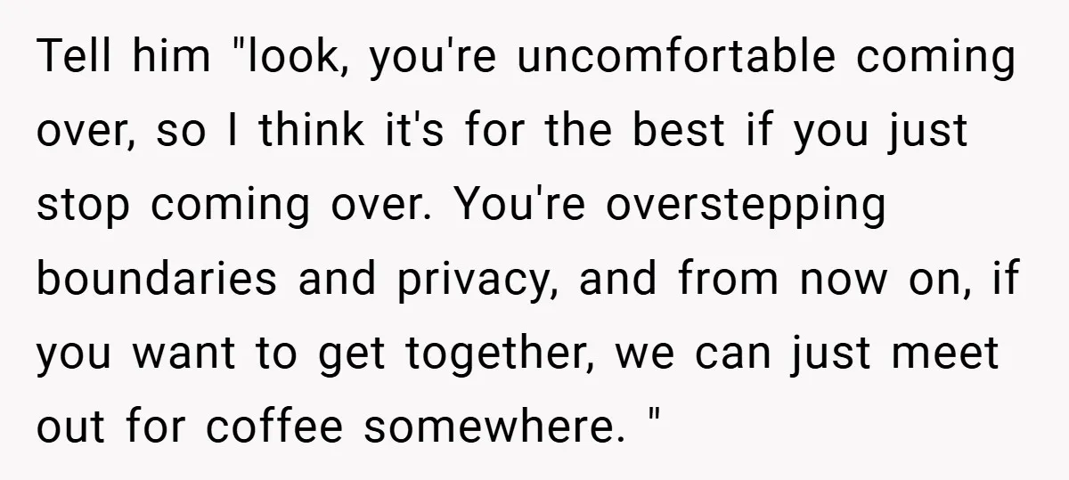 Tell him "look, you're uncomfortable coming over, so I think it's for the best if you just stop coming over. You're overstepping boundaries and privacy, and from now on, if...