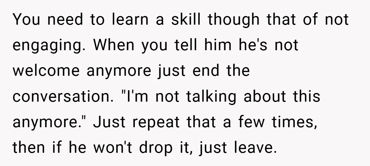 You need to learn a skill though that of not engaging. When you tell him he's not welcome anymore just end the conversation. "I'm not talking about this anymore." Just...
