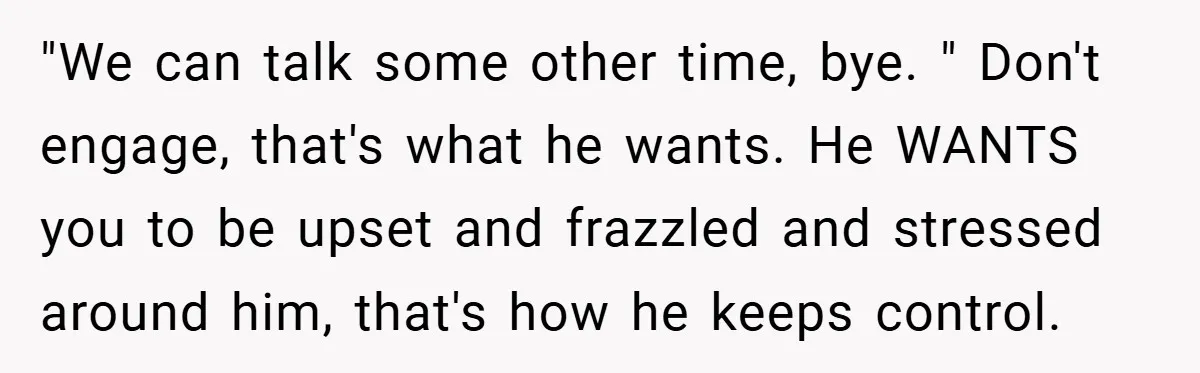 "We can talk some other time, bye. " Don't engage, that's what he wants. He WANTS you to be upset and frazzled and stressed around him, that's how he keeps...