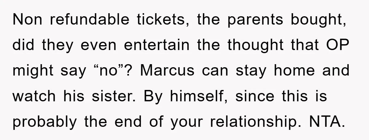 Non refundable tickets, the parents bought, did they even entertain the thought that OP might say “no”? Marcus can stay home and watch his sister. By himself, since this is...