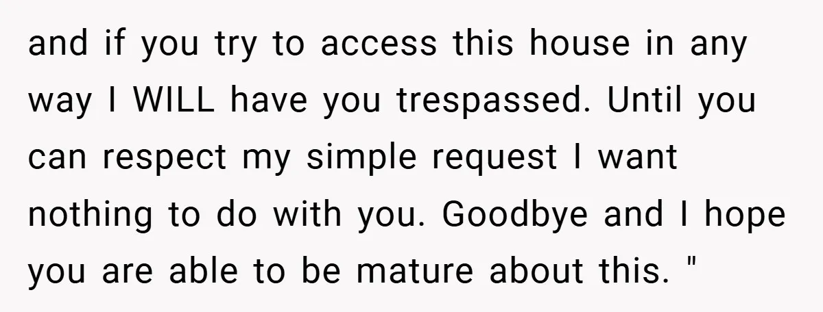 and if you try to access this house in any way I WILL have you trespassed. Until you can respect my simple request I want nothing to do with you....
