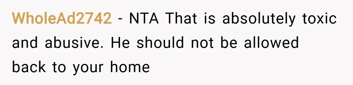 WholeAd2742 − NTA That is absolutely toxic and abusive. He should not be allowed back to your home