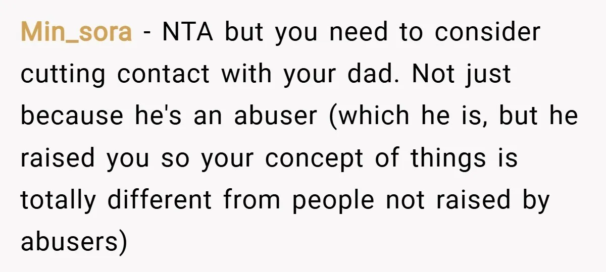Min_sora − NTA but you need to consider cutting contact with your dad. Not just because he's an abuser (which he is, but he raised you so your concept of...