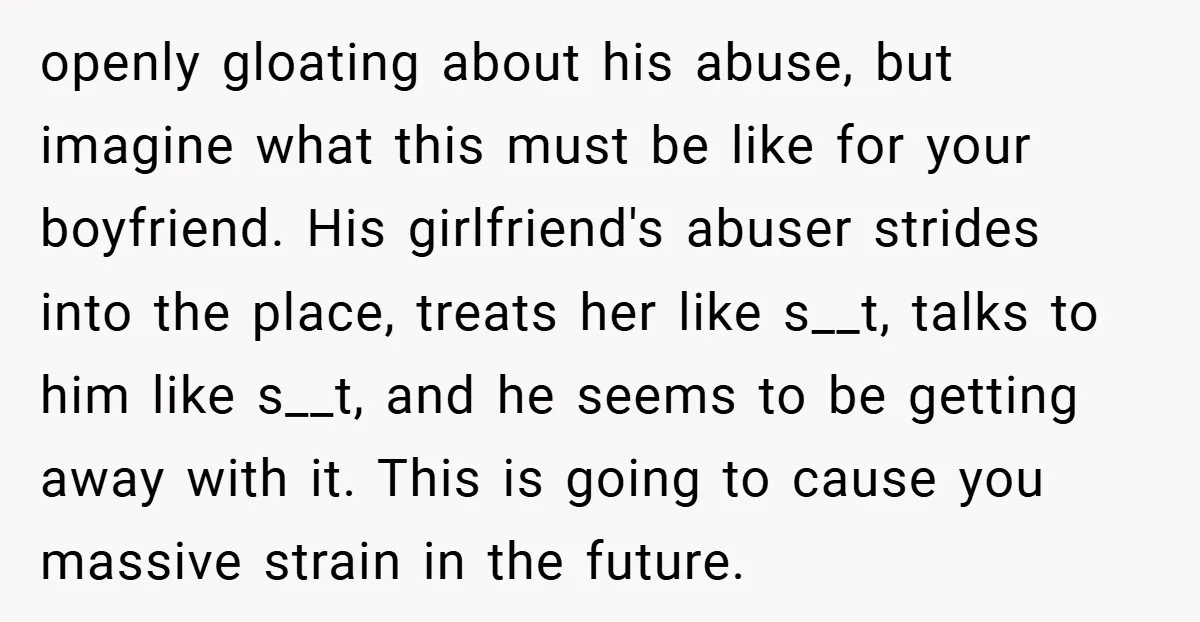 openly gloating about his abuse, but imagine what this must be like for your boyfriend. His girlfriend's abuser strides into the place, treats her like s__t, talks to him like...