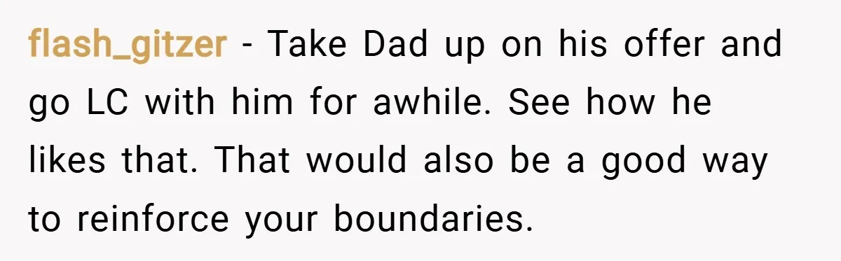 flash_gitzer − Take Dad up on his offer and go LC with him for awhile. See how he likes that. That would also be a good way to reinforce your...