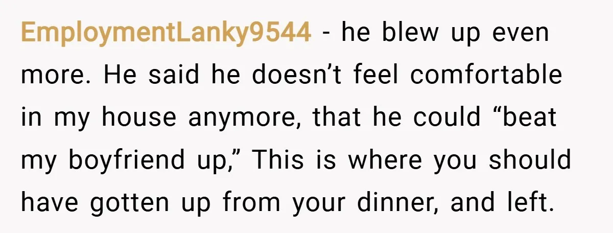EmploymentLanky9544 − he blew up even more. He said he doesn’t feel comfortable in my house anymore, that he could “beat my boyfriend up,” This is where you should have...