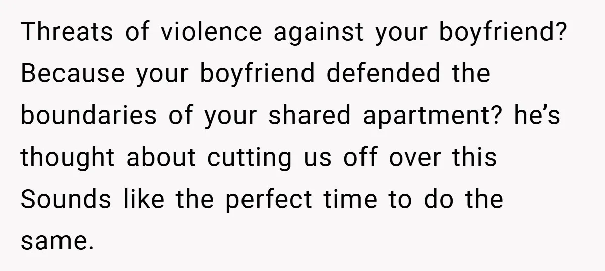 Threats of violence against your boyfriend? Because your boyfriend defended the boundaries of your shared apartment? he’s thought about cutting us off over this Sounds like the perfect time to...