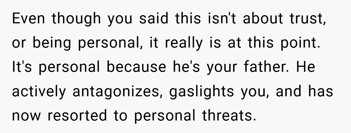 Even though you said this isn't about trust, or being personal, it really is at this point. It's personal because he's your father. He actively antagonizes, gaslights you, and has...