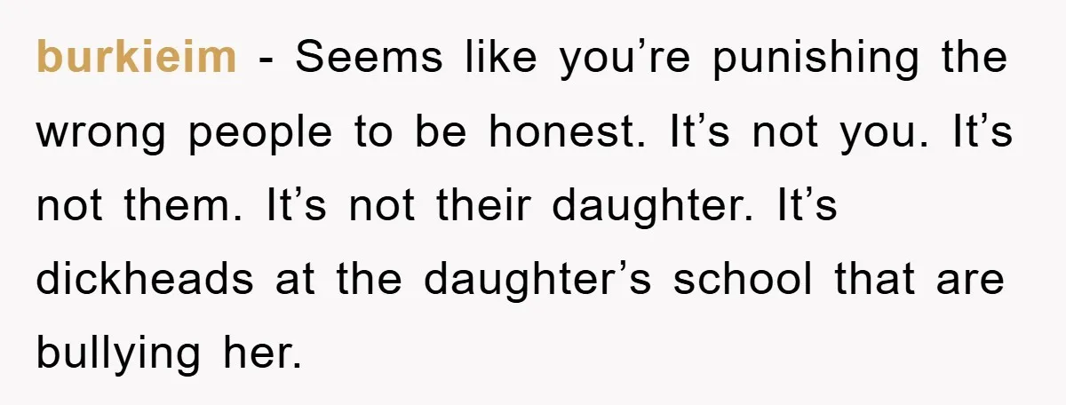 burkieim − Seems like you’re punishing the wrong people to be honest. It’s not you. It’s not them. It’s not their daughter. It’s dickheads at the daughter’s school that are...
