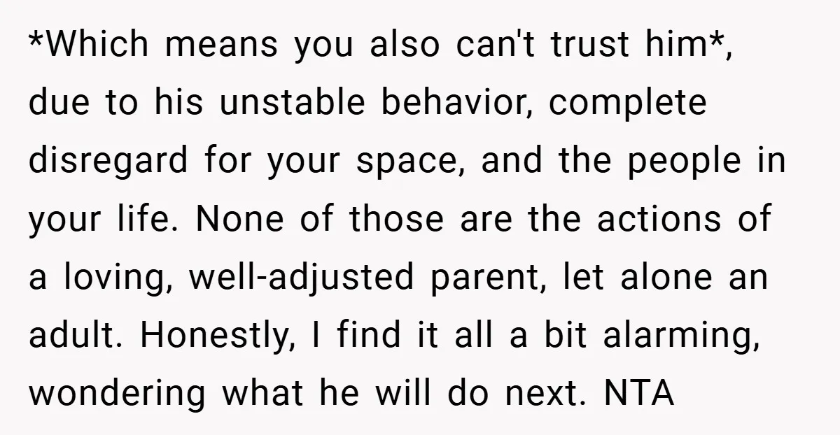 *Which means you also can't trust him*, due to his unstable behavior, complete disregard for your space, and the people in your life. None of those are the actions of...