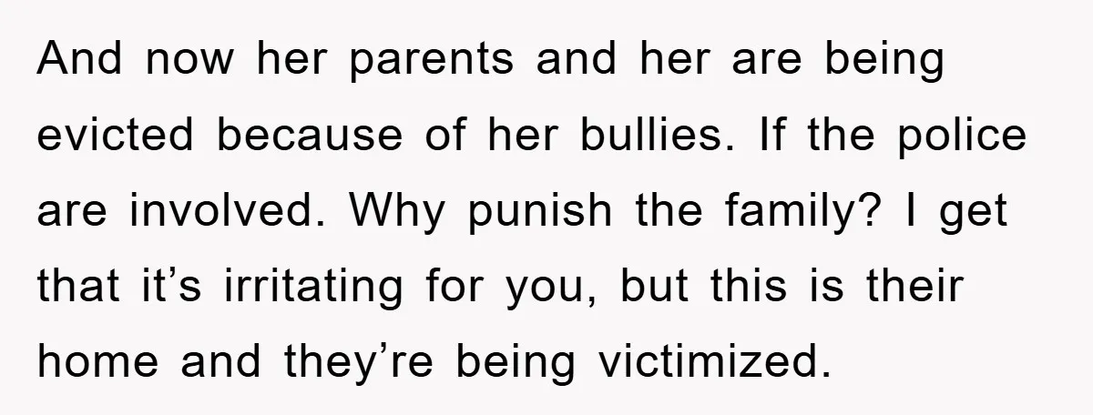 And now her parents and her are being evicted because of her bullies. If the police are involved. Why punish the family? I get that it’s irritating for you, but...