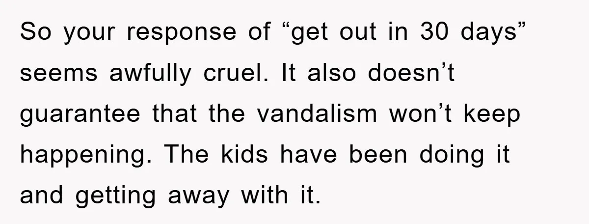 So your response of “get out in 30 days” seems awfully cruel. It also doesn’t guarantee that the vandalism won’t keep happening. The kids have been doing it and getting...