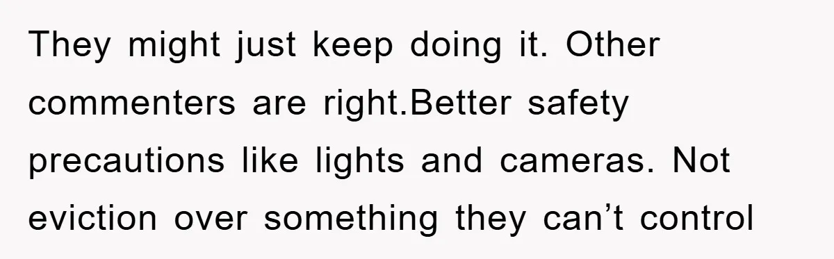 They might just keep doing it. Other commenters are right.Better safety precautions like lights and cameras. Not eviction over something they can’t control