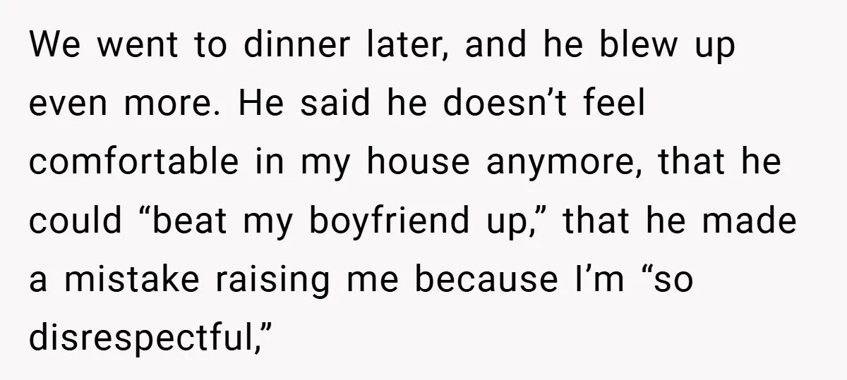 We went to dinner later, and he blew up even more. He said he doesn’t feel comfortable in my house anymore, that he could “beat my boyfriend up,” that he...