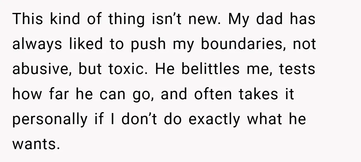 This kind of thing isn’t new. My dad has always liked to push my boundaries, not abusive, but toxic. He belittles me, tests how far he can go, and often...