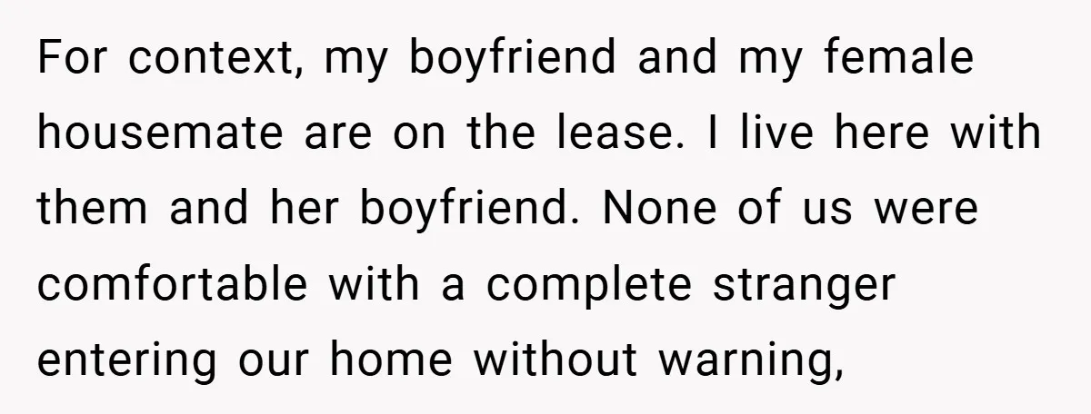 For context, my boyfriend and my female housemate are on the lease. I live here with them and her boyfriend. None of us were comfortable with a complete stranger entering...