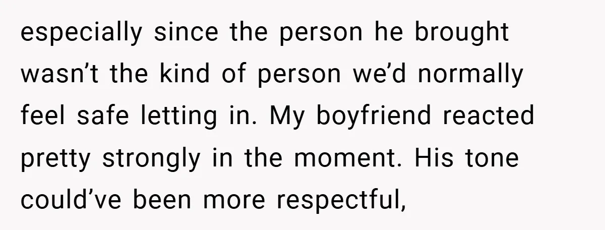 especially since the person he brought wasn’t the kind of person we’d normally feel safe letting in. My boyfriend reacted pretty strongly in the moment. His tone could’ve been more...