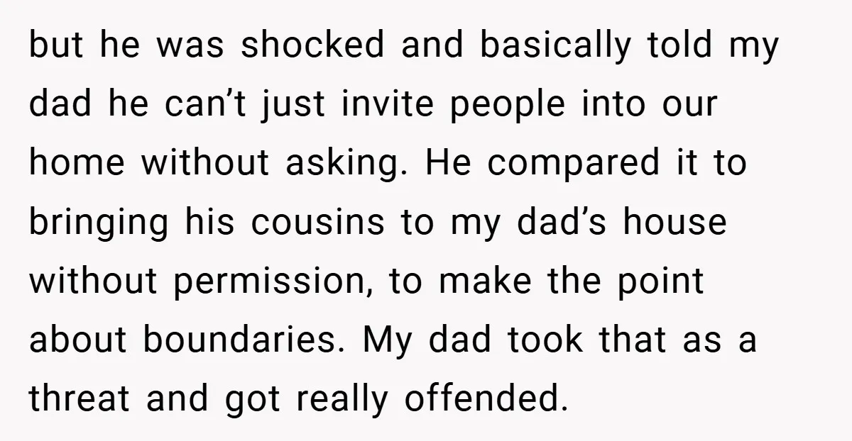 but he was shocked and basically told my dad he can’t just invite people into our home without asking. He compared it to bringing his cousins to my dad’s house...