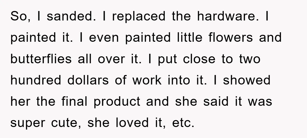 So, I sanded. I replaced the hardware. I painted it. I even painted little flowers and butterflies all over it. I put close to two hundred dollars of work into...