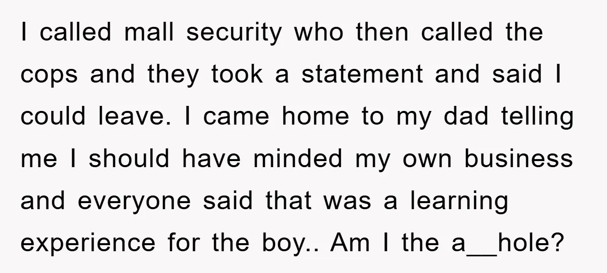 I called mall security who then called the cops and they took a statement and said I could leave. I came home to my dad telling me I should have...
