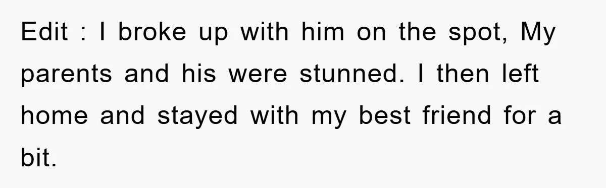 Edit : I broke up with him on the spot, My parents and his were stunned. I then left home and stayed with my best friend for a bit.