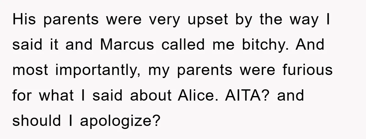His parents were very upset by the way I said it and Marcus called me bitchy. And most importantly, my parents were furious for what I said about Alice. AITA?...