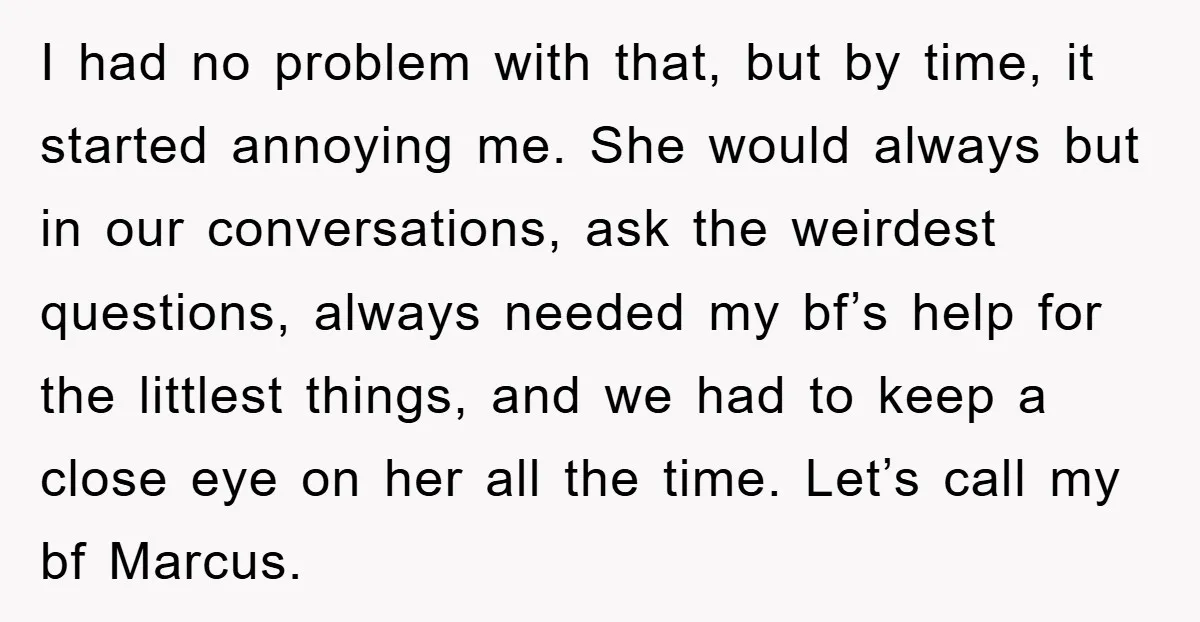 I had no problem with that, but by time, it started annoying me. She would always but in our conversations, ask the weirdest questions, always needed my bf’s help for...