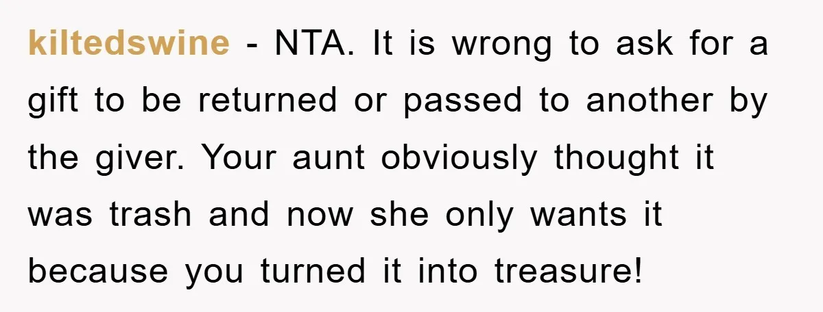 kiltedswine − NTA. It is wrong to ask for a gift to be returned or passed to another by the giver. Your aunt obviously thought it was trash and now...