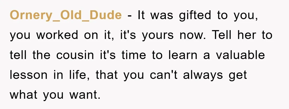 Ornery_Old_Dude − It was gifted to you, you worked on it, it's yours now. Tell her to tell the cousin it's time to learn a valuable lesson in life, that...
